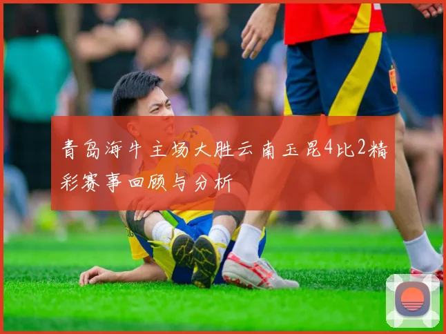 青岛海牛主场大胜云南玉昆4比2精彩赛事回顾与分析