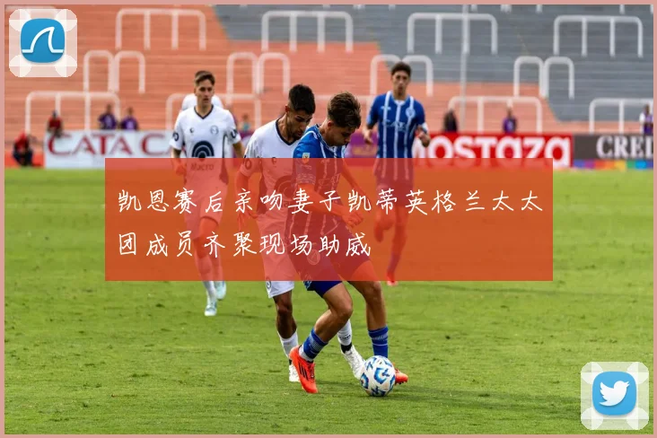 凯恩赛后亲吻妻子凯蒂英格兰太太团成员齐聚现场助威