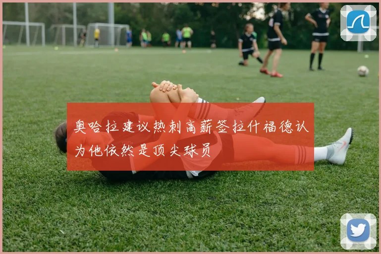奥哈拉建议热刺高薪签拉什福德认为他依然是顶尖球员