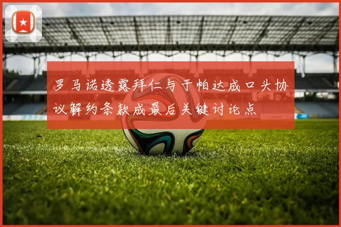 罗马诺透露拜仁与于帕达成口头协议解约条款成最后关键讨论点