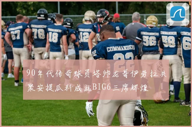 90年代传奇球员塔帅龙哥伊劳拉共聚安提瓜科成就BIG6三席辉煌