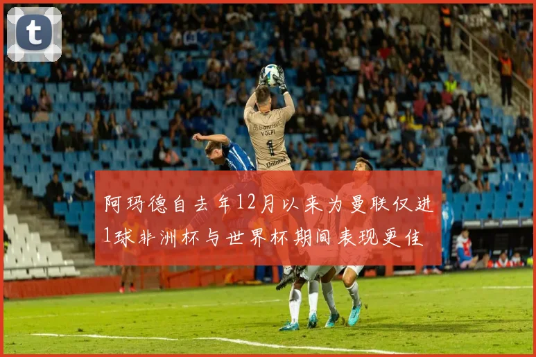 阿玛德自去年12月以来为曼联仅进1球非洲杯与世界杯期间表现更佳