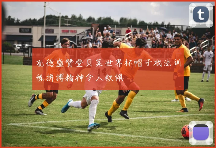 孔德盛赞登贝莱世界杯帽子戏法训练拼搏精神令人钦佩