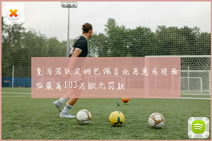 皇马若认定姆巴佩言论恶意或将面临最高103万欧元罚款