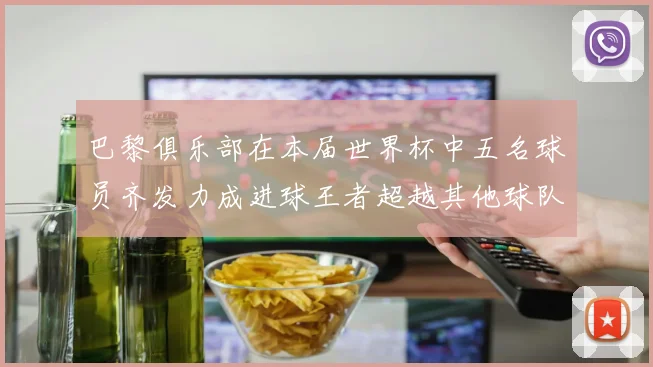 巴黎俱乐部在本届世界杯中五名球员齐发力成进球王者超越其他球队