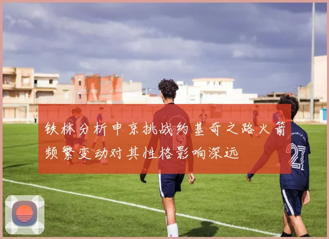 铁林分析申京挑战约基奇之路火箭频繁变动对其性格影响深远