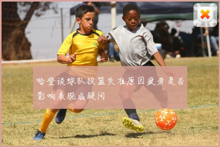 哈登谈球队投篮失准原因疲劳是否影响表现成疑问