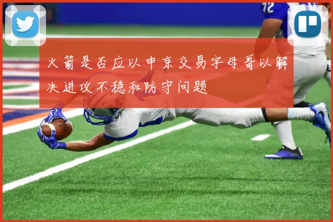 火箭是否应以申京交易字母哥以解决进攻不稳和防守问题