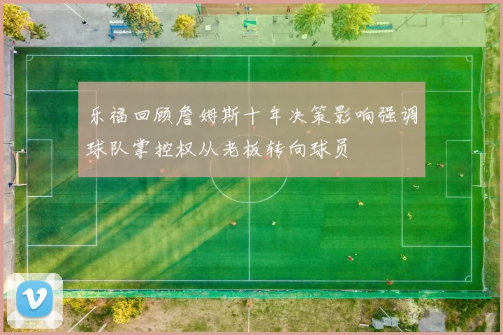 乐福回顾詹姆斯十年决策影响强调球队掌控权从老板转向球员