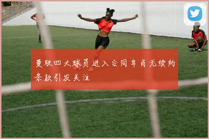 曼联四大球员进入合同年肖无续约条款引发关注