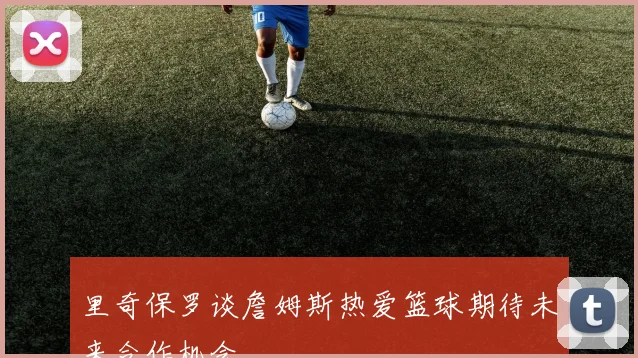 里奇保罗谈詹姆斯热爱篮球期待未来合作机会