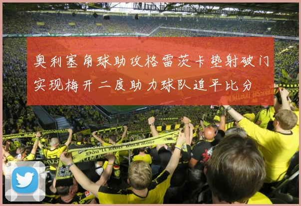 奥利塞角球助攻格雷茨卡垫射破门实现梅开二度助力球队追平比分