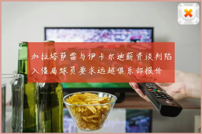 加拉塔萨雷与伊卡尔迪薪资谈判陷入僵局球员要求远超俱乐部报价