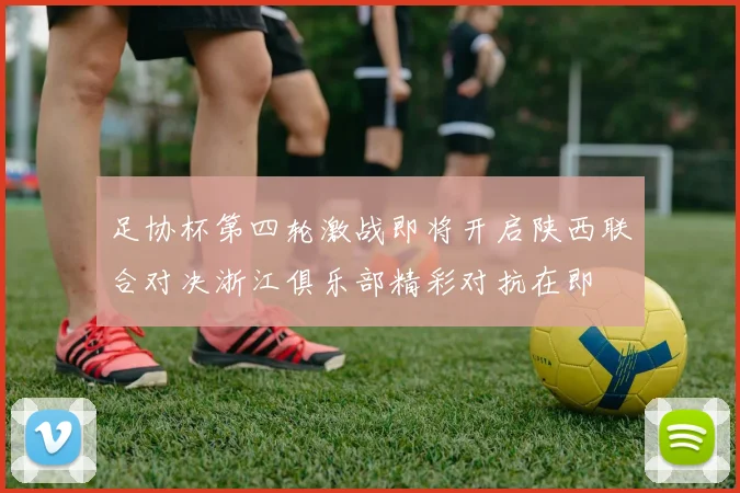足协杯第四轮激战即将开启陕西联合对决浙江俱乐部精彩对抗在即