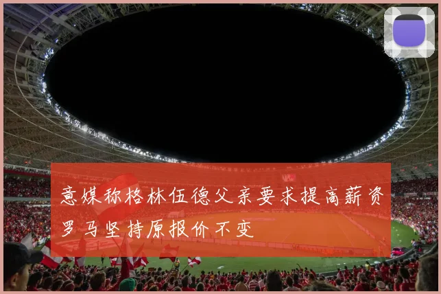 意媒称格林伍德父亲要求提高薪资罗马坚持原报价不变