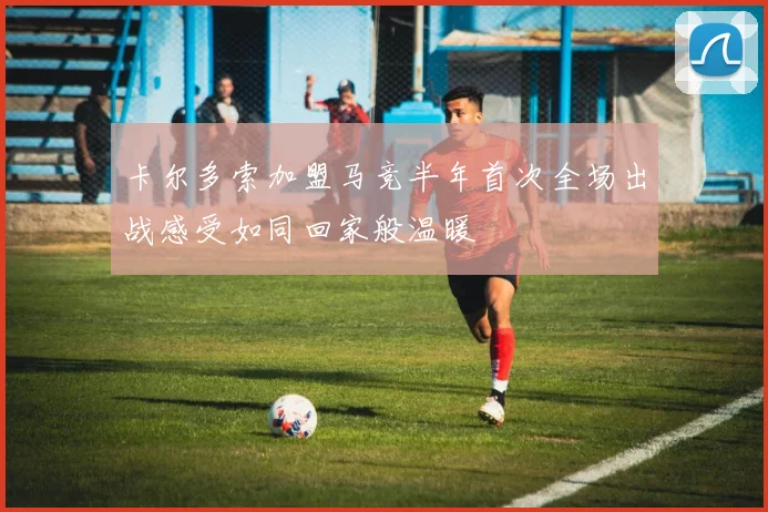 卡尔多索加盟马竞半年首次全场出战感受如同回家般温暖