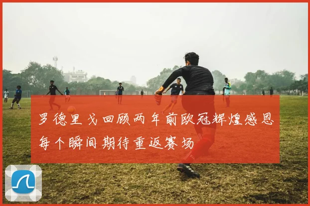 罗德里戈回顾两年前欧冠辉煌感恩每个瞬间期待重返赛场