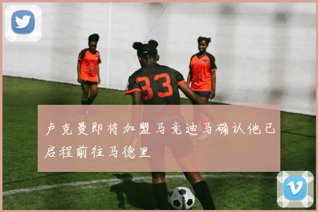 卢克曼即将加盟马竞迪马确认他已启程前往马德里