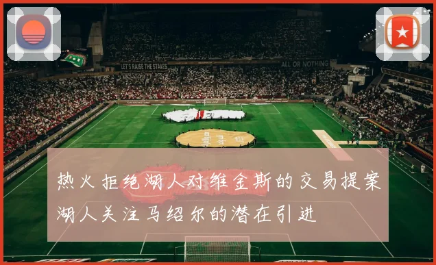 热火拒绝湖人对维金斯的交易提案湖人关注马绍尔的潜在引进