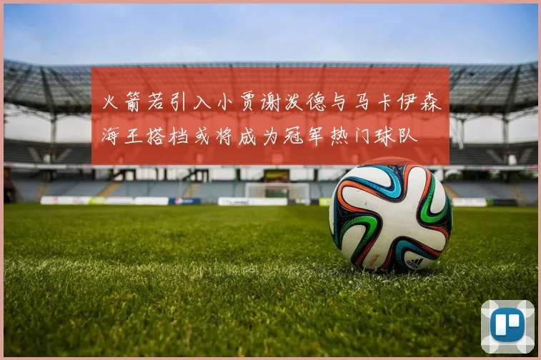 火箭若引入小贾谢泼德与马卡伊森海王搭档或将成为冠军热门球队