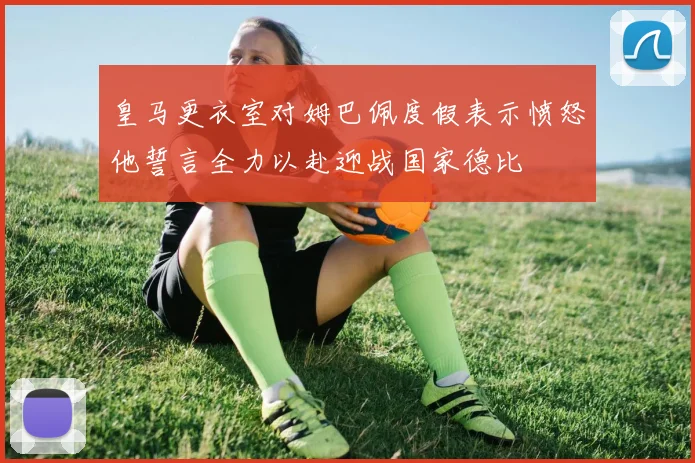 皇马更衣室对姆巴佩度假表示愤怒他誓言全力以赴迎战国家德比