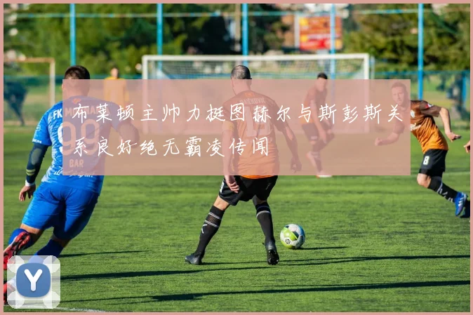 布莱顿主帅力挺图赫尔与斯彭斯关系良好绝无霸凌传闻