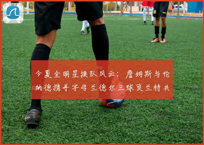 今夏全明星换队风云：詹姆斯与伦纳德携手字母兰德尔三球莫兰特共创辉煌
