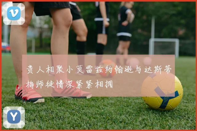 贵人相聚小莫雷兹约翰逊与达斯蒂梅师徒情深紧紧相拥